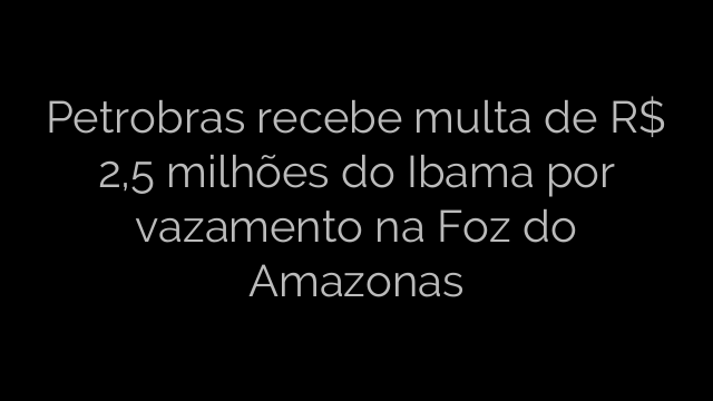 ​Petrobras recebe multa de R$ 2,5 milhões do Ibama por vazamento na Foz do Amazonas 